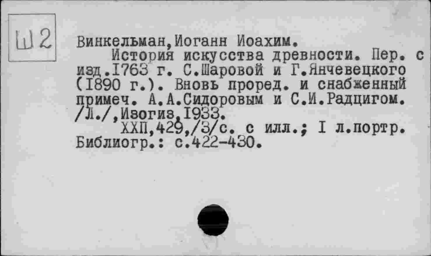 ﻿Винкельман,Иоганн Иоахим.
История искусства древности. Пер. с изд.1763 г. С.Шаровой и Г.Янчевецкого (1890 г.). Вновь проред. и снабженный примеч. А.А.Сидоровым и С.И.Радцигом. /л./,И8огиз,1933.
ХХП,429,/3/с. с илл.; I л.портр. Библиогр.: с.422-430.